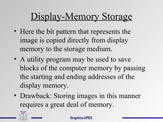 Display-Memory Storage
• Here the bit pattern that represents the
image is copied directly from display
memory to the storage medium.
• A utility program may be used to save
blocks of the computer memory by passing
the starting and ending addresses of the
display memory.
• Drawback: Storing images in this manner
requires a great deal of memory.
Graphics-UPES
 