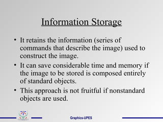 Information Storage
• It retains the information (series of
commands that describe the image) used to
construct the image.
• It can save considerable time and memory if
the image to be stored is composed entirely
of standard objects.
• This approach is not fruitful if nonstandard
objects are used.
Graphics-UPES
 
