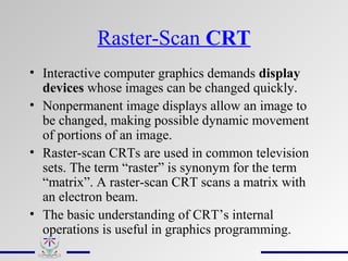 Raster-Scan CRT
• Interactive computer graphics demands display
devices whose images can be changed quickly.
• Nonpermanent image displays allow an image to
be changed, making possible dynamic movement
of portions of an image.
• Raster-scan CRTs are used in common television
sets. The term “raster” is synonym for the term
“matrix”. A raster-scan CRT scans a matrix with
an electron beam.
• The basic understanding of CRT’s internal
operations is useful in graphics programming.
 