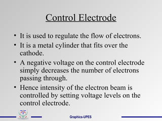 Control Electrode
• It is used to regulate the flow of electrons.
• It is a metal cylinder that fits over the
cathode.
• A negative voltage on the control electrode
simply decreases the number of electrons
passing through.
• Hence intensity of the electron beam is
controlled by setting voltage levels on the
control electrode.
Graphics-UPES
 
