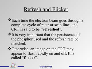 Refresh and Flicker
Each time the electron beam goes through a
complete cycle of rater or scan lines, the
CRT is said to be “refreshed”.
It is very important that the persistence of
the phosphor used and the refresh rate be
matched.
Otherwise, an image on the CRT may
appear to flash rapidly on and off. It is
called “flicker”.
Graphics-UPES
 