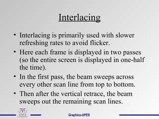 Interlacing
• Interlacing is primarily used with slower
refreshing rates to avoid flicker.
• Here each frame is displayed in two passes
(so the entire screen is displayed in one-half
the time).
• In the first pass, the beam sweeps across
every other scan line from top to bottom.
• Then after the vertical retrace, the beam
sweeps out the remaining scan lines.
Graphics-UPES
 