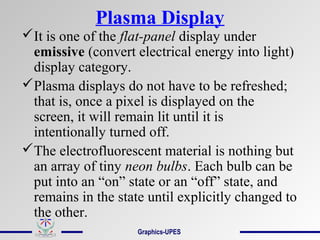 Plasma Display
It is one of the flat-panel display under
emissive (convert electrical energy into light)
display category.
Plasma displays do not have to be refreshed;
that is, once a pixel is displayed on the
screen, it will remain lit until it is
intentionally turned off.
The electrofluorescent material is nothing but
an array of tiny neon bulbs. Each bulb can be
put into an “on” state or an “off” state, and
remains in the state until explicitly changed to
the other.
Graphics-UPES
 
