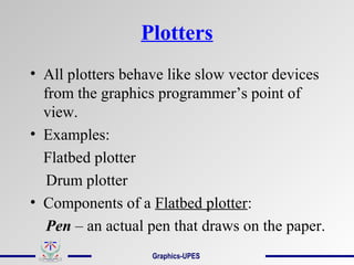Plotters
• All plotters behave like slow vector devices
from the graphics programmer’s point of
view.
• Examples:
Flatbed plotter
Drum plotter
• Components of a Flatbed plotter:
Pen – an actual pen that draws on the paper.
Graphics-UPES
 