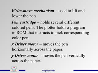 Write-move mechanism – used to lift and
lower the pen.
Pen cartridge – holds several different
colored pens. The plotter holds a program
in ROM that instructs to pick corresponding
color pen.
x Driver motor – moves the pen
horizontally across the paper.
y Driver motor – moves the pen vertically
across the paper.
Graphics-UPES
 