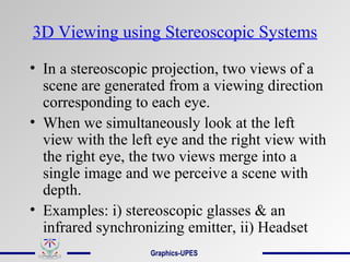 3D Viewing using Stereoscopic Systems
• In a stereoscopic projection, two views of a
scene are generated from a viewing direction
corresponding to each eye.
• When we simultaneously look at the left
view with the left eye and the right view with
the right eye, the two views merge into a
single image and we perceive a scene with
depth.
• Examples: i) stereoscopic glasses & an
infrared synchronizing emitter, ii) Headset
Graphics-UPES
 