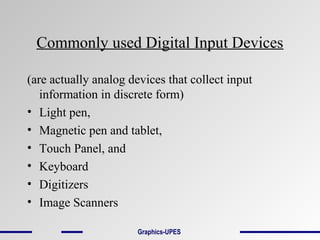 Commonly used Digital Input Devices
(are actually analog devices that collect input
information in discrete form)
• Light pen,
• Magnetic pen and tablet,
• Touch Panel, and
• Keyboard
• Digitizers
• Image Scanners
Graphics-UPES
 