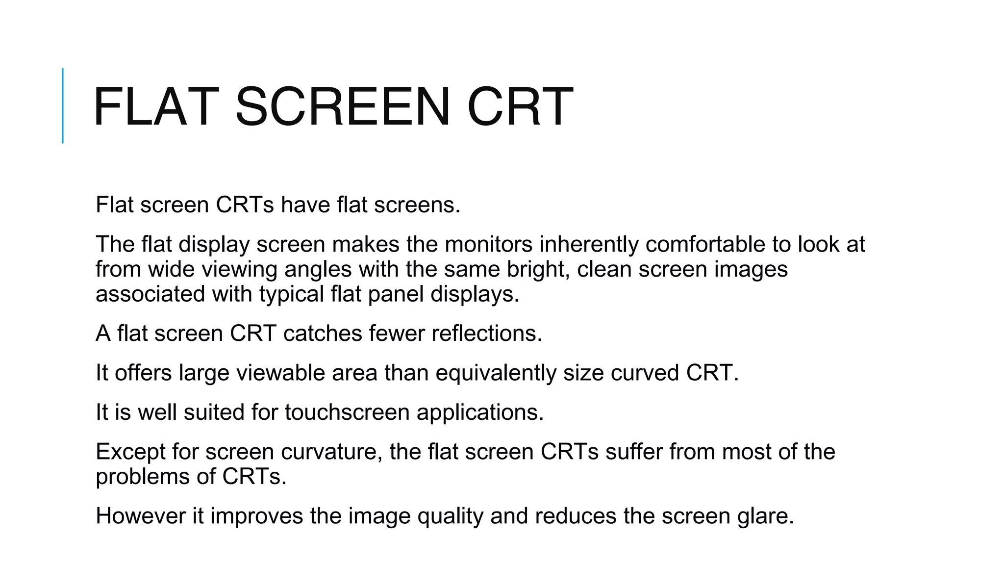 FLAT SCREEN CRT
Flat screen CRTs have flat screens.
The flat display screen makes the monitors inherently comfortable to look at
from wide viewing angles with the same bright, clean screen images
associated with typical flat panel displays.
A flat screen CRT catches fewer reflections.
It offers large viewable area than equivalently size curved CRT.
It is well suited for touchscreen applications.
Except for screen curvature, the flat screen CRTs suffer from most of the
problems of CRTs.
However it improves the image quality and reduces the screen glare.
 