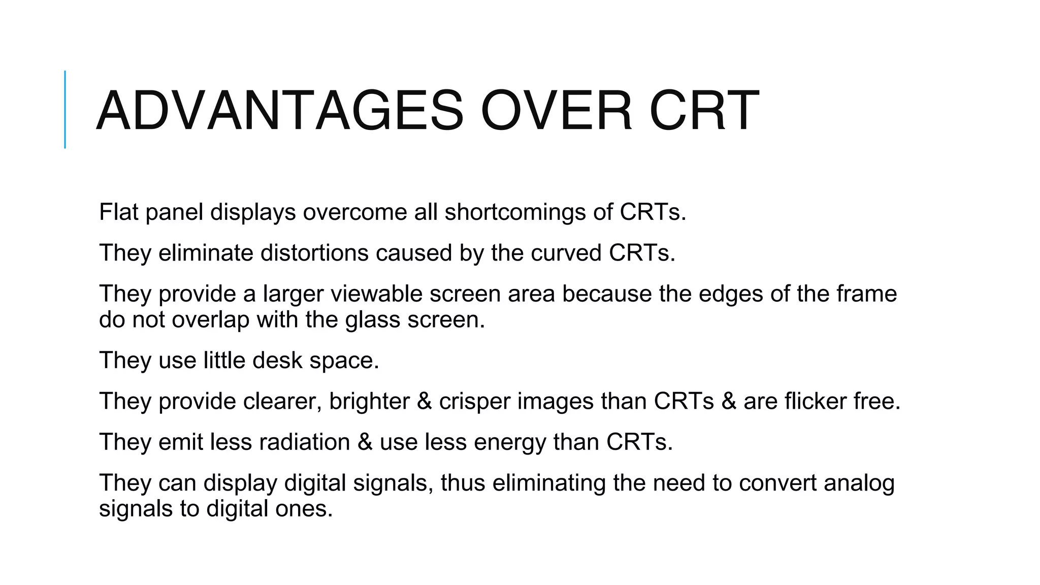 ADVANTAGES OVER CRT
Flat panel displays overcome all shortcomings of CRTs.
They eliminate distortions caused by the curved CRTs.
They provide a larger viewable screen area because the edges of the frame
do not overlap with the glass screen.
They use little desk space.
They provide clearer, brighter & crisper images than CRTs & are flicker free.
They emit less radiation & use less energy than CRTs.
They can display digital signals, thus eliminating the need to convert analog
signals to digital ones.
 