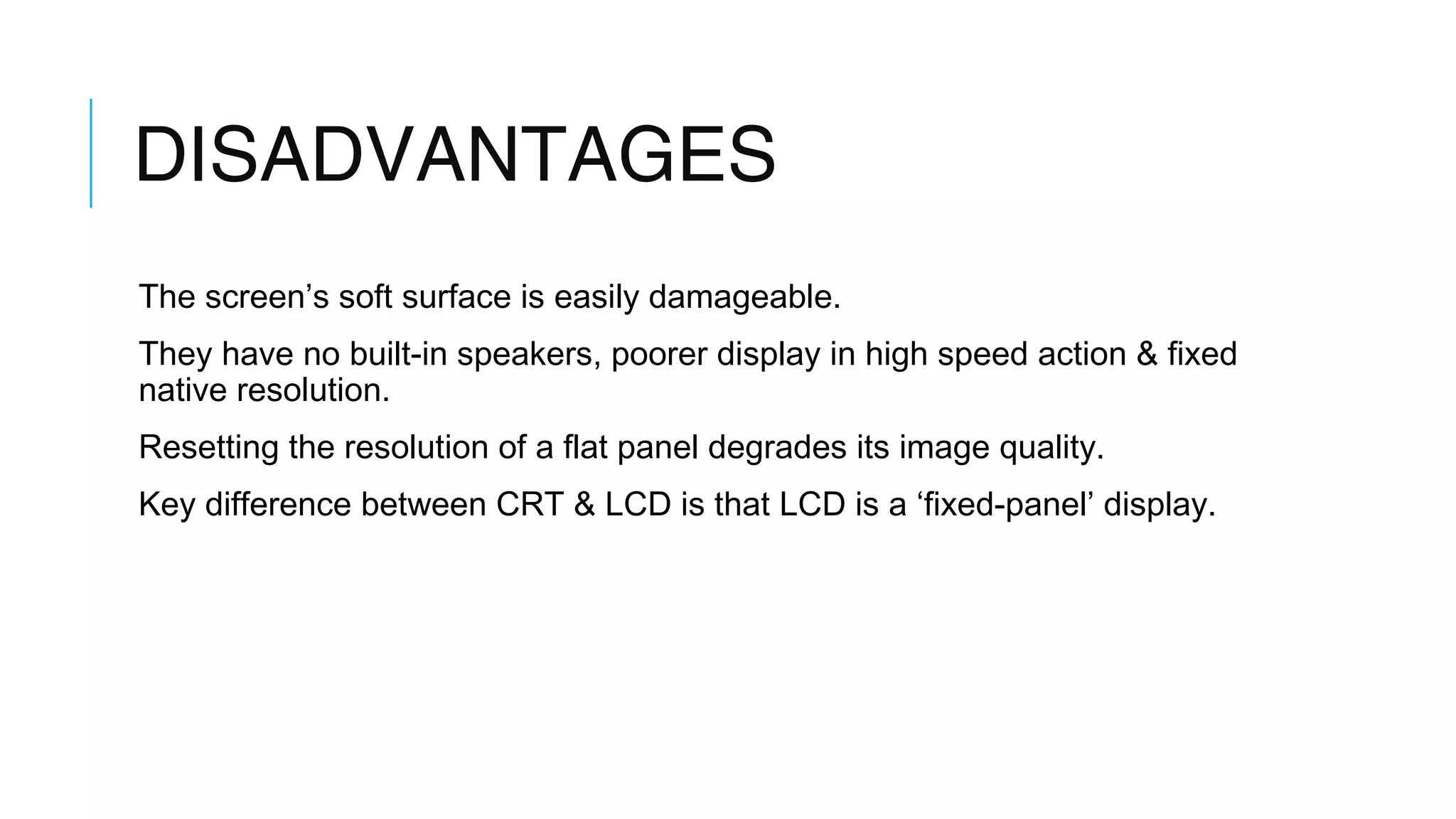 DISADVANTAGES
The screen’s soft surface is easily damageable.
They have no built-in speakers, poorer display in high speed action & fixed
native resolution.
Resetting the resolution of a flat panel degrades its image quality.
Key difference between CRT & LCD is that LCD is a ‘fixed-panel’ display.
 