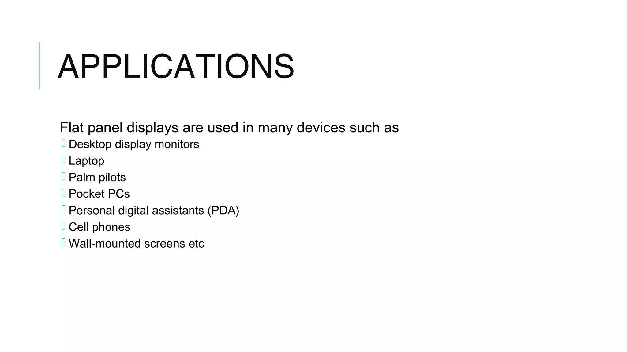 APPLICATIONS
Flat panel displays are used in many devices such as
 Desktop display monitors
 Laptop
 Palm pilots
 Pocket PCs
 Personal digital assistants (PDA)
 Cell phones
 Wall-mounted screens etc
 