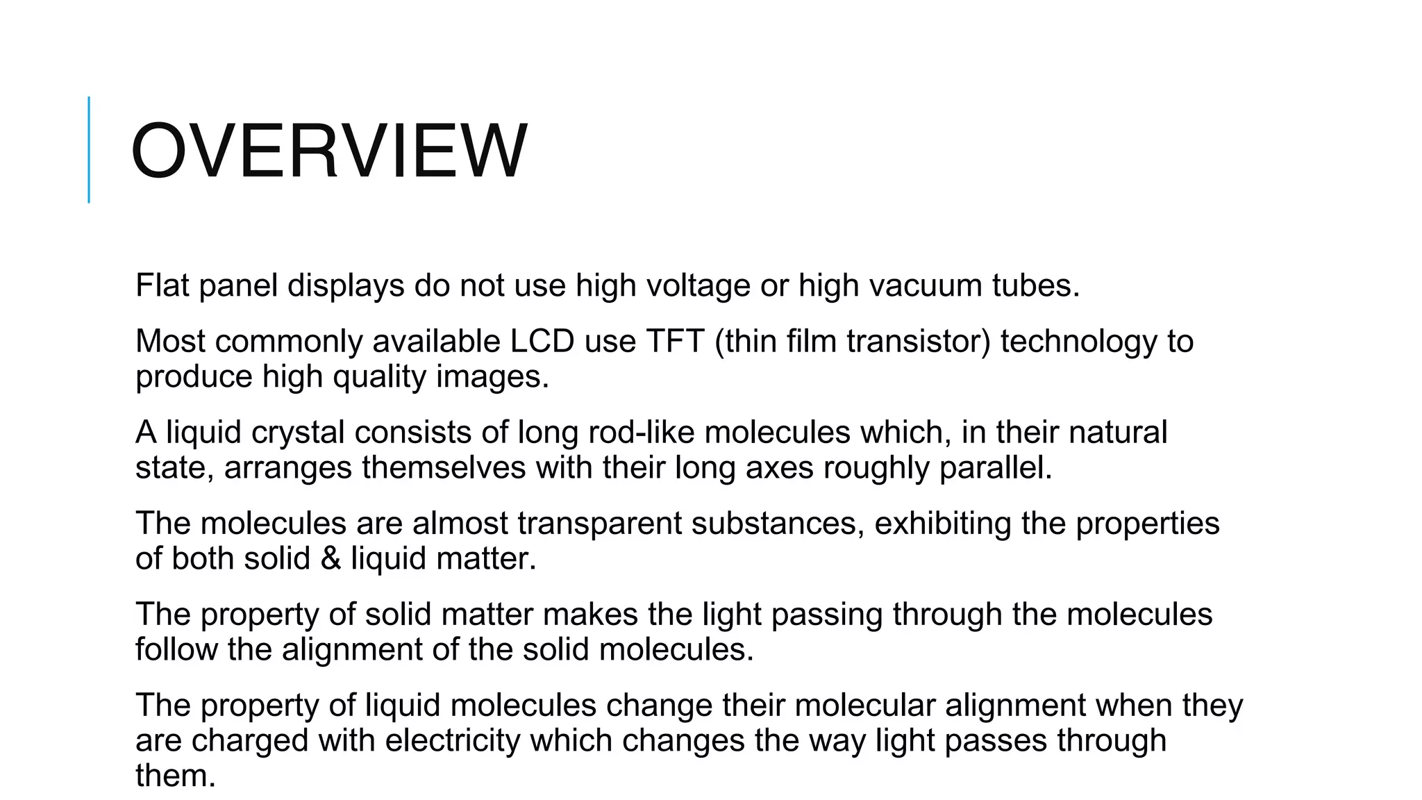OVERVIEW
Flat panel displays do not use high voltage or high vacuum tubes.
Most commonly available LCD use TFT (thin film transistor) technology to
produce high quality images.
A liquid crystal consists of long rod-like molecules which, in their natural
state, arranges themselves with their long axes roughly parallel.
The molecules are almost transparent substances, exhibiting the properties
of both solid & liquid matter.
The property of solid matter makes the light passing through the molecules
follow the alignment of the solid molecules.
The property of liquid molecules change their molecular alignment when they
are charged with electricity which changes the way light passes through
them.
 