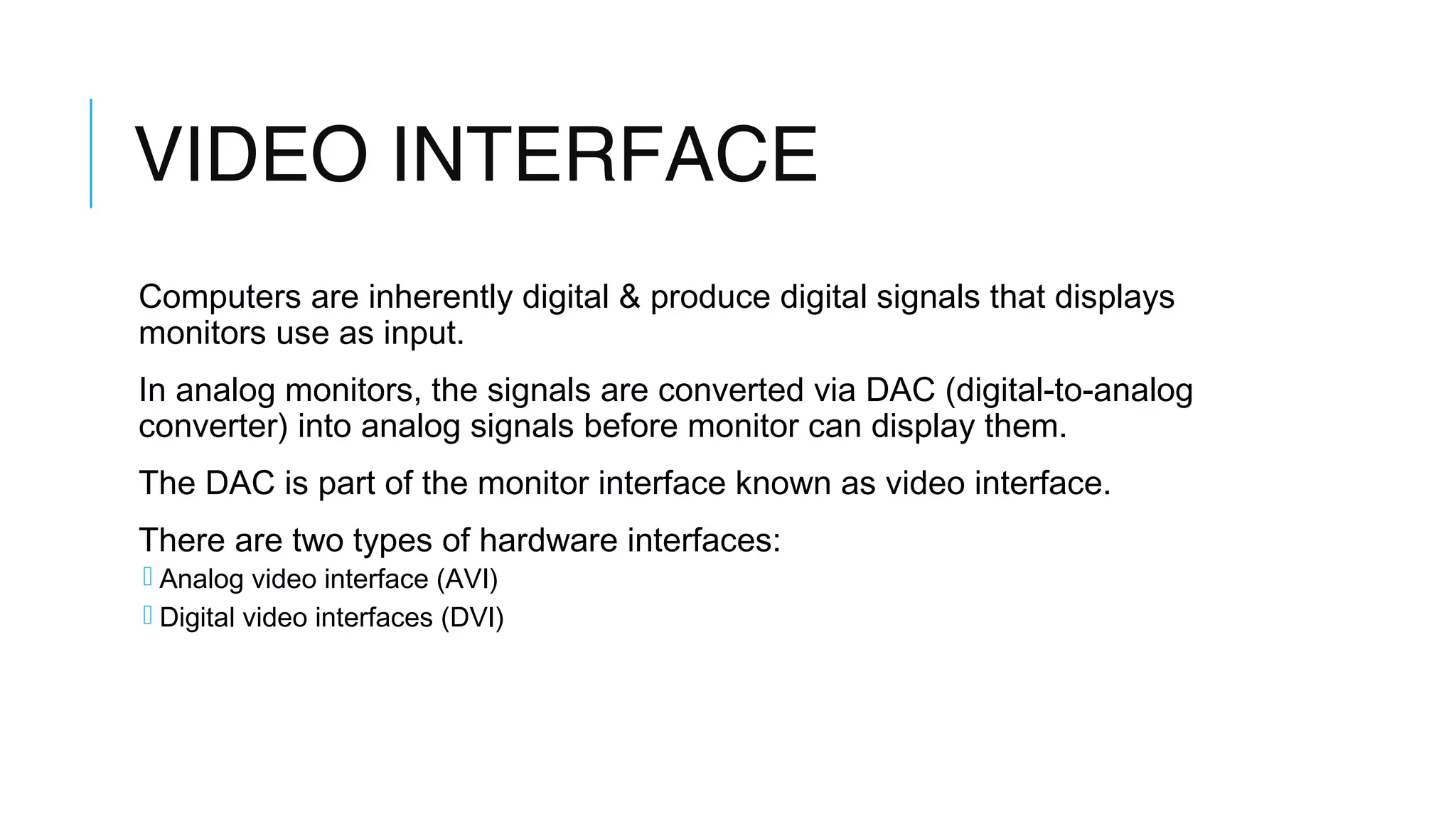 VIDEO INTERFACE
Computers are inherently digital & produce digital signals that displays
monitors use as input.
In analog monitors, the signals are converted via DAC (digital-to-analog
converter) into analog signals before monitor can display them.
The DAC is part of the monitor interface known as video interface.
There are two types of hardware interfaces:
 Analog video interface (AVI)
 Digital video interfaces (DVI)
 