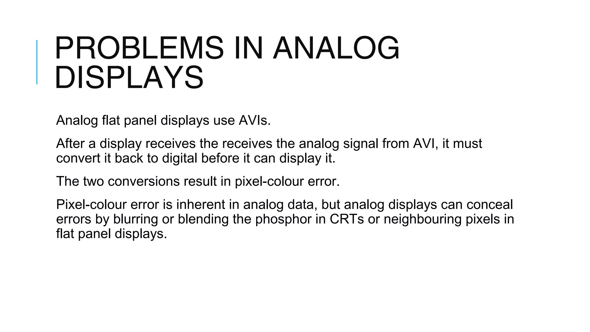 PROBLEMS IN ANALOG
DISPLAYS
Analog flat panel displays use AVIs.
After a display receives the receives the analog signal from AVI, it must
convert it back to digital before it can display it.
The two conversions result in pixel-colour error.
Pixel-colour error is inherent in analog data, but analog displays can conceal
errors by blurring or blending the phosphor in CRTs or neighbouring pixels in
flat panel displays.
 