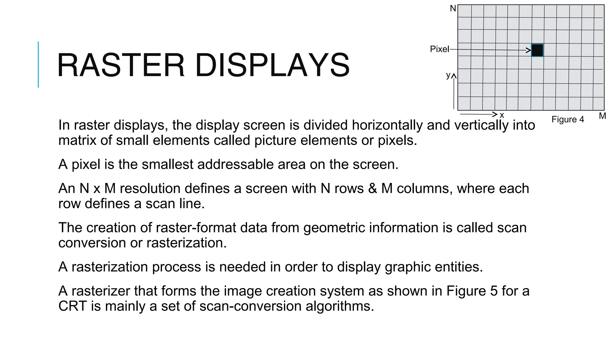 RASTER DISPLAYS
In raster displays, the display screen is divided horizontally and vertically into
matrix of small elements called picture elements or pixels.
A pixel is the smallest addressable area on the screen.
An N x M resolution defines a screen with N rows & M columns, where each
row defines a scan line.
The creation of raster-format data from geometric information is called scan
conversion or rasterization.
A rasterization process is needed in order to display graphic entities.
A rasterizer that forms the image creation system as shown in Figure 5 for a
CRT is mainly a set of scan-conversion algorithms.
N
M
Pixel
y
x
Figure 4
 