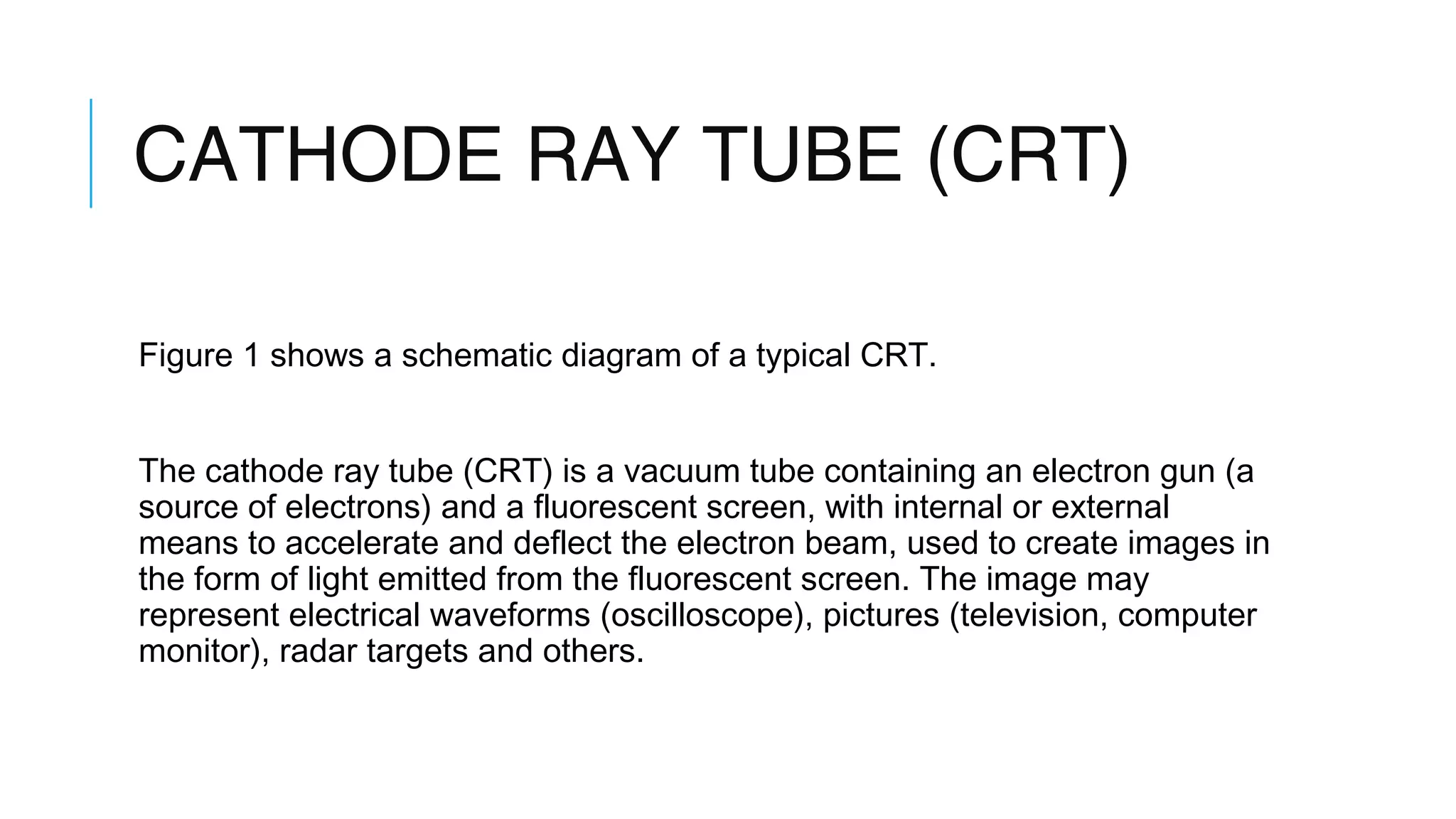 CATHODE RAY TUBE (CRT)
Figure 1 shows a schematic diagram of a typical CRT.
The cathode ray tube (CRT) is a vacuum tube containing an electron gun (a
source of electrons) and a fluorescent screen, with internal or external
means to accelerate and deflect the electron beam, used to create images in
the form of light emitted from the fluorescent screen. The image may
represent electrical waveforms (oscilloscope), pictures (television, computer
monitor), radar targets and others.
 
