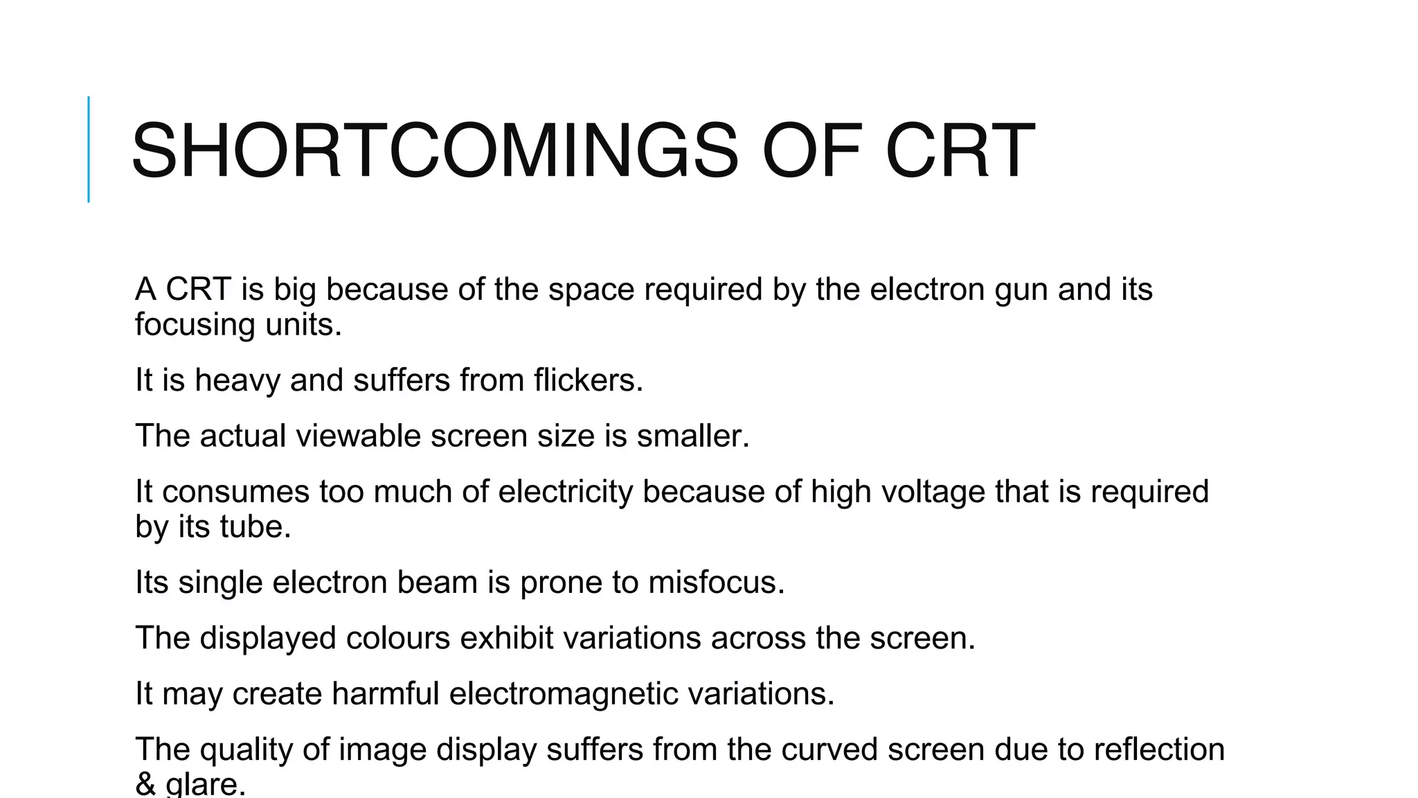 SHORTCOMINGS OF CRT
A CRT is big because of the space required by the electron gun and its
focusing units.
It is heavy and suffers from flickers.
The actual viewable screen size is smaller.
It consumes too much of electricity because of high voltage that is required
by its tube.
Its single electron beam is prone to misfocus.
The displayed colours exhibit variations across the screen.
It may create harmful electromagnetic variations.
The quality of image display suffers from the curved screen due to reflection
& glare.
 
