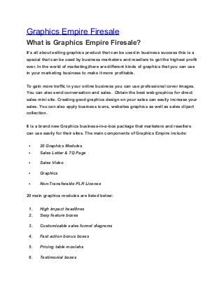 Graphics Empire Firesale
What is Graphics Empire Firesale?
It’s all about selling graphics product that can be used in business success this is a
special that can be used by business marketers and resellers to get the highest profit
ever. In the world of marketing,there are different kinds of graphics that you can use
in your marketing business to make it more profitable.
To gain more traffic in your online business you can use professional cover images.
You can also send conversation and sales. Obtain the best web graphics for direct
sales mini site. Creating good graphics design on your sales can easily increase your
sales. You can also apply business icons, websites graphics as well as sales clipart
collection.
It is a brand new Graphics business-in-a-box package that marketers and resellers
can use easily for their sites. The main components of Graphics Empire include:
• 20 Graphics Modules
• Sales Letter & TQ Page
• Sales Video
• Graphics
• Non-Transferable PLR License
20 main graphics modules are listed below:
1. High impact headlines
2. Sexy feature boxes
3. Customizable sales funnel diagrams
4. Fast action bonus boxes
5. Pricing table moolahs
6. Testimonial boxes
 