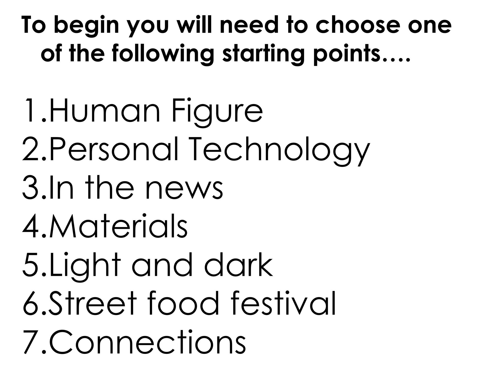 To begin you will need to choose one
of the following starting points….
1.Human Figure
2.Personal Technology
3.In the news
4.Materials
5.Light and dark
6.Street food festival
7.Connections
 