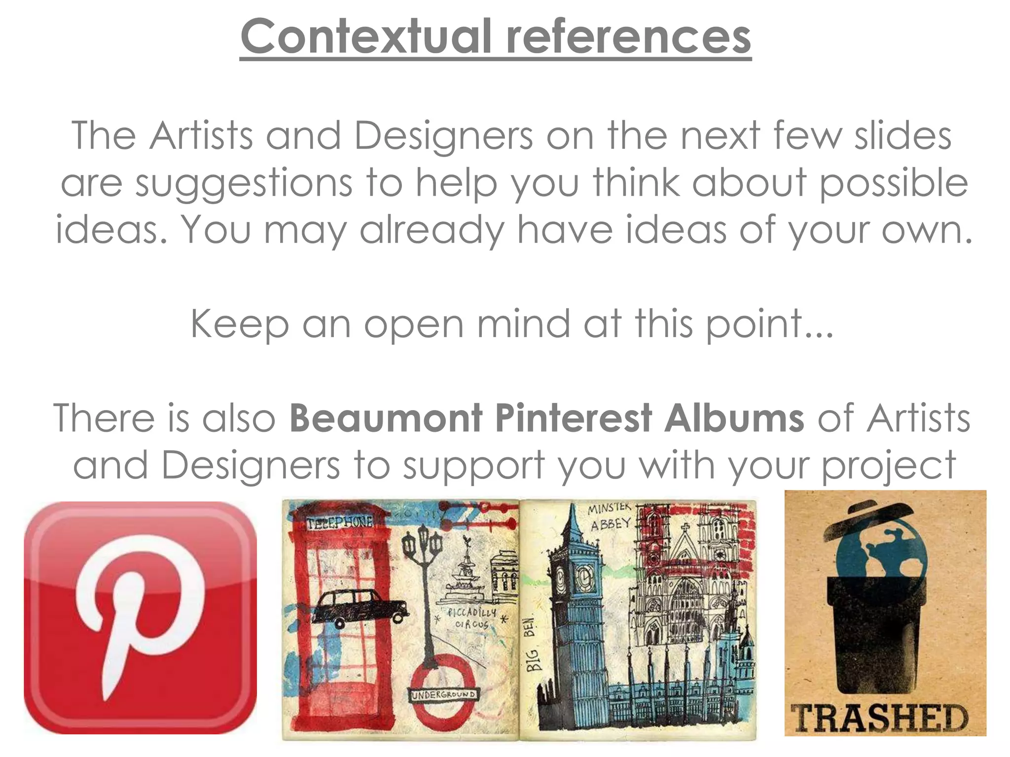 Contextual references
The Artists and Designers on the next few slides
are suggestions to help you think about possible
ideas. You may already have ideas of your own.
Keep an open mind at this point...
There is also Beaumont Pinterest Albums of Artists
and Designers to support you with your project
 