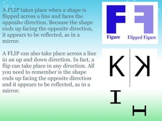 A FLIP takes place when a shape is
flipped across a line and faces the
opposite direction. Because the shape
ends up facing the opposite direction,
it appears to be reflected, as in a
mirror.

A FLIP can also take place across a line
in an up and down direction. In fact, a
flip can take place in any direction. All
you need to remember is the shape
ends up facing the opposite direction
and it appears to be reflected, as in a
mirror.
 