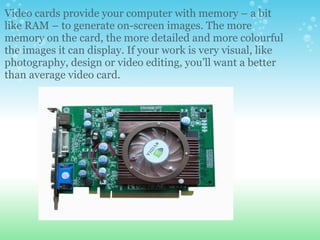 Video cards provide your computer with memory – a bit
like RAM – to generate on-screen images. The more
memory on the card, the more detailed and more colourful
the images it can display. If your work is very visual, like
photography, design or video editing, you’ll want a better
than average video card.
 