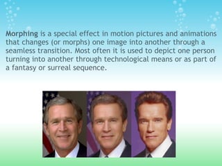 Morphing is a special effect in motion pictures and animations
that changes (or morphs) one image into another through a
seamless transition. Most often it is used to depict one person
turning into another through technological means or as part of
a fantasy or surreal sequence.
 