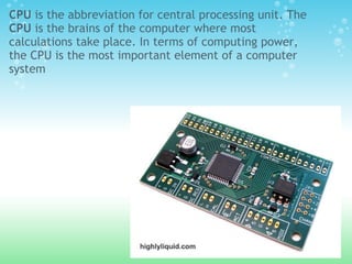CPU is the abbreviation for central processing unit. The
CPU is the brains of the computer where most
calculations take place. In terms of computing power,
the CPU is the most important element of a computer
system
 