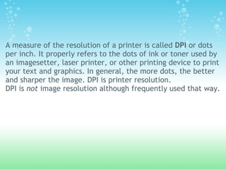 A measure of the resolution of a printer is called DPI or dots
per inch. It properly refers to the dots of ink or toner used by
an imagesetter, laser printer, or other printing device to print
your text and graphics. In general, the more dots, the better
and sharper the image. DPI is printer resolution.
DPI is not image resolution although frequently used that way.
 