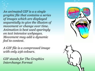 An animated GIF is a a single
graphic file that contains a series
of images which are displayed
sequentially to give the illusion of
movement or change over time.
Animation is best used sparingly
on text intensive webpages.
Movement may add a dynamic
feel to content.

A GIF file is a compressed image
with only 256 colours.

GIF stands for The Graphics
Interchange Format
 