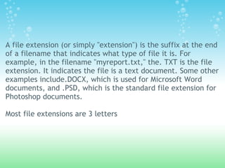 A file extension (or simply "extension") is the suffix at the end
of a filename that indicates what type of file it is. For
example, in the filename "myreport.txt," the. TXT is the file
extension. It indicates the file is a text document. Some other
examples include.DOCX, which is used for Microsoft Word
documents, and .PSD, which is the standard file extension for
Photoshop documents.
 
Most file extensions are 3 letters
 