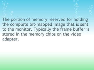 The portion of memory reserved for holding
the complete bit-mapped image that is sent
to the monitor. Typically the frame buffer is
stored in the memory chips on the video
adapter.
 
