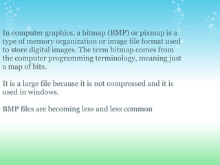 In computer graphics, a bitmap (BMP) or pixmap is a
type of memory organization or image file format used
to store digital images. The term bitmap comes from
the computer programming terminology, meaning just
a map of bits.

It is a large file because it is not compressed and it is
used in windows.

BMP files are becoming less and less common
 