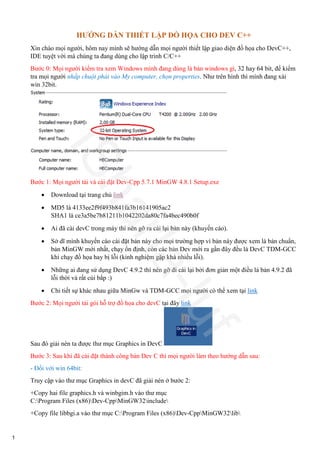 HƯỚNG DẪN THIẾT LẬP ĐỒ HỌA CHO DEV C++
Xin chào mọi người, hôm nay mình sẽ hướng dẫn mọi người thiết lập giao diện đồ họa cho DevC++,
IDE tuyệt vời mà chúng ta đang dùng cho lập trình C/C++
Bước 0: Mọi người kiểm tra xem Windows mình đang dùng là bản windows gì, 32 hay 64 bit, để kiểm
tra mọi người nhấp chuột phải vào My computer, chọn properties. Như trên hình thì mình đang xài
win 32bit.
Bước 1: Mọi người tải và cài đặt Dev-Cpp 5.7.1 MinGW 4.8.1 Setup.exe
 Download tại trang chủ link
 MD5 là 4133ee2f9f493b841fa3b16141905ac2
SHA1 là ce3a5be7b81211b1042202da80c7fa4bec490b0f
 Ai đã cài devC trong máy thì nên gỡ ra cài lại bản này (khuyến cáo).
 Sở dĩ mình khuyến cáo cài đặt bản này cho mọi trường hợp vì bản này được xem là bản chuẩn,
bản MinGW mới nhất, chạy ổn định, còn các bản Dev mới ra gần đây đều là DevC TDM-GCC
khi chạy đồ họa hay bị lỗi (kinh nghiệm gặp khá nhiều lỗi).
 Những ai đang sử dụng DevC 4.9.2 thì nên gỡ đi cài lại bởi đơn giản một điều là bản 4.9.2 đã
lỗi thời và rất cùi bắp :)
 Chi tiết sự khác nhau giữa MinGw và TDM-GCC mọi người có thể xem tại link
Bước 2: Mọi người tải gói hỗ trợ đồ họa cho devC tại đây link
Sau đó giải nén ta được thư mục Graphics in DevC
Bước 3: Sau khi đã cài đặt thành công bản Dev C thì mọi người làm theo hướng dẫn sau:
- Đối với win 64bit:
Truy cập vào thư mục Graphics in devC đã giải nén ở bước 2:
+Copy hai file graphics.h và winbgim.h vào thư mục
C:Program Files (x86)Dev-CppMinGW32include
+Copy file libbgi.a vào thư mục C:Program Files (x86)Dev-CppMinGW32lib
ISharla-luf
1
 