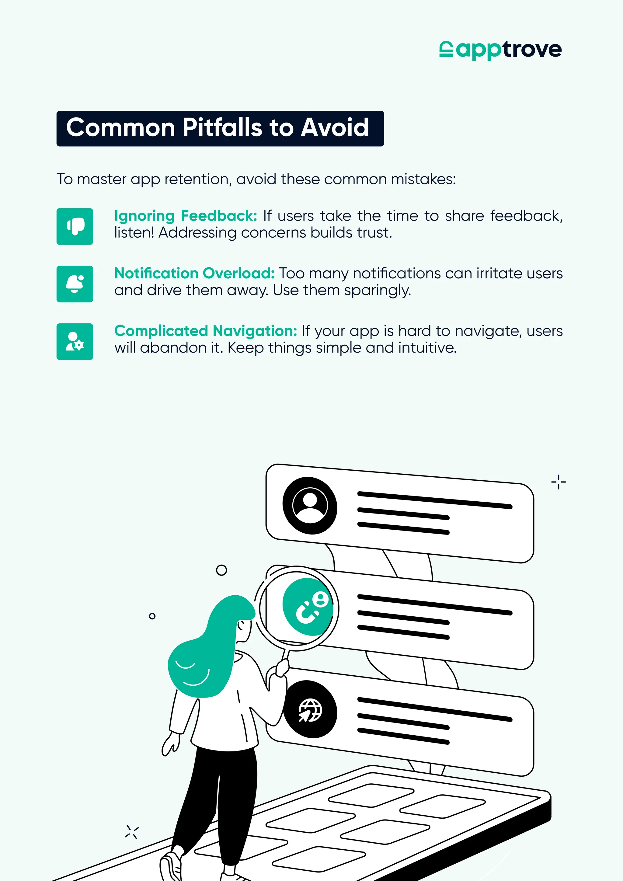 To master app retention, avoid these common mistakes:
Common Pitfalls to Avoid
Ignoring Feedback: If users take the time to share feedback,
listen! Addressing concerns builds trust.
Notification Overload: Too many notifications can irritate users
and drive them away. Use them sparingly.
Complicated Navigation: If your app is hard to navigate, users
will abandon it. Keep things simple and intuitive.
 