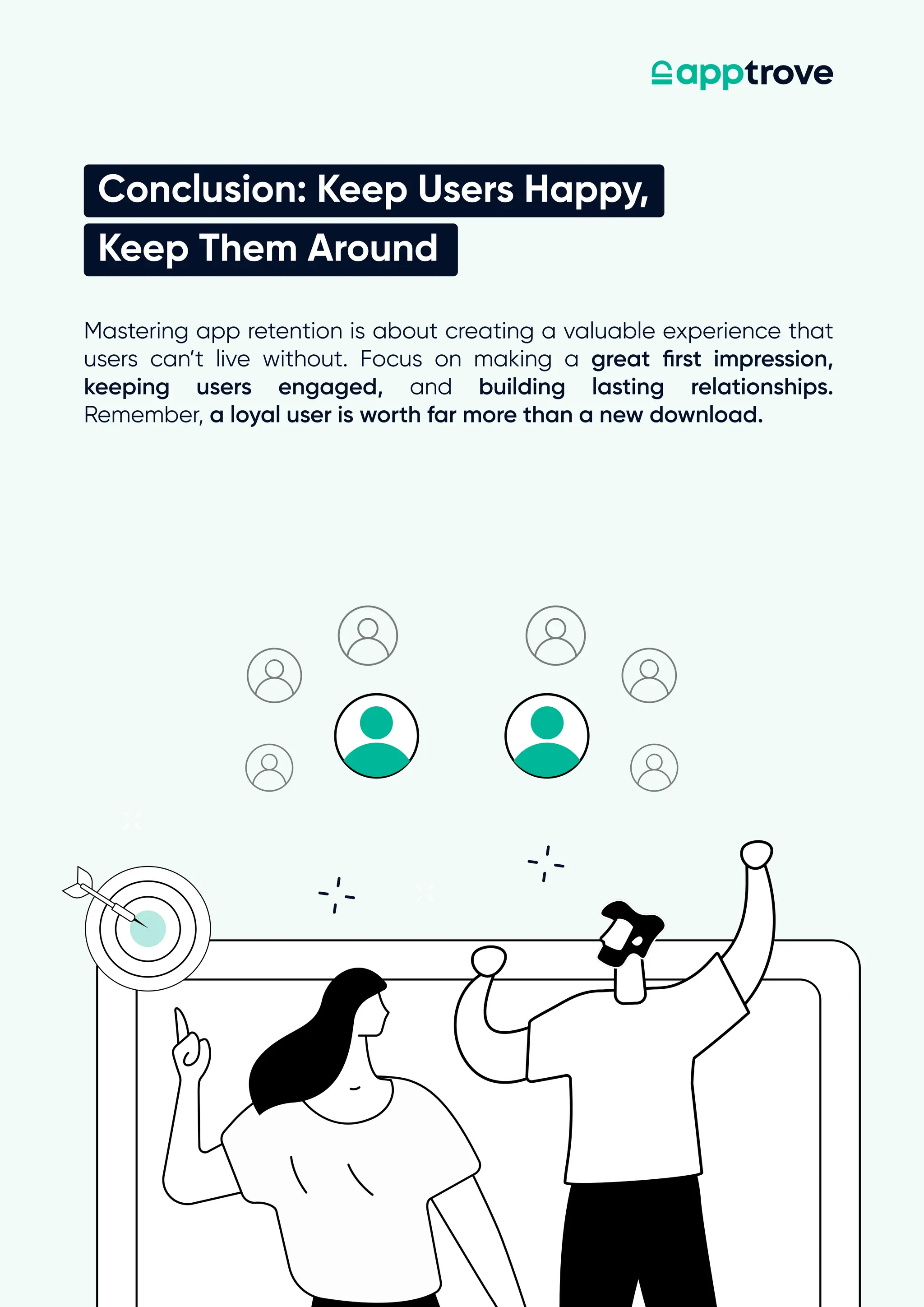 Conclusion: Keep Users Happy,
Keep Them Around
Mastering app retention is about creating a valuable experience that
users can’t live without. Focus on making a great first impression,
keeping users engaged, and building lasting relationships.
Remember, a loyal user is worth far more than a new download.
 