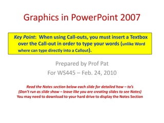 Graphics in PowerPoint 2007 Key Point:  When using Call-outs, you must insert a Textbox over the Call-out in order to type your words (unlike Word where can type directly into a Callout). Prepared by Prof Pat For WS445 – Feb. 24, 2010 Read the Notes section below each slide for detailed how – to’s (Don’t run as slide show – leave like you are creating slides to see Notes) You may need to download to your hard drive to display the Notes Section 