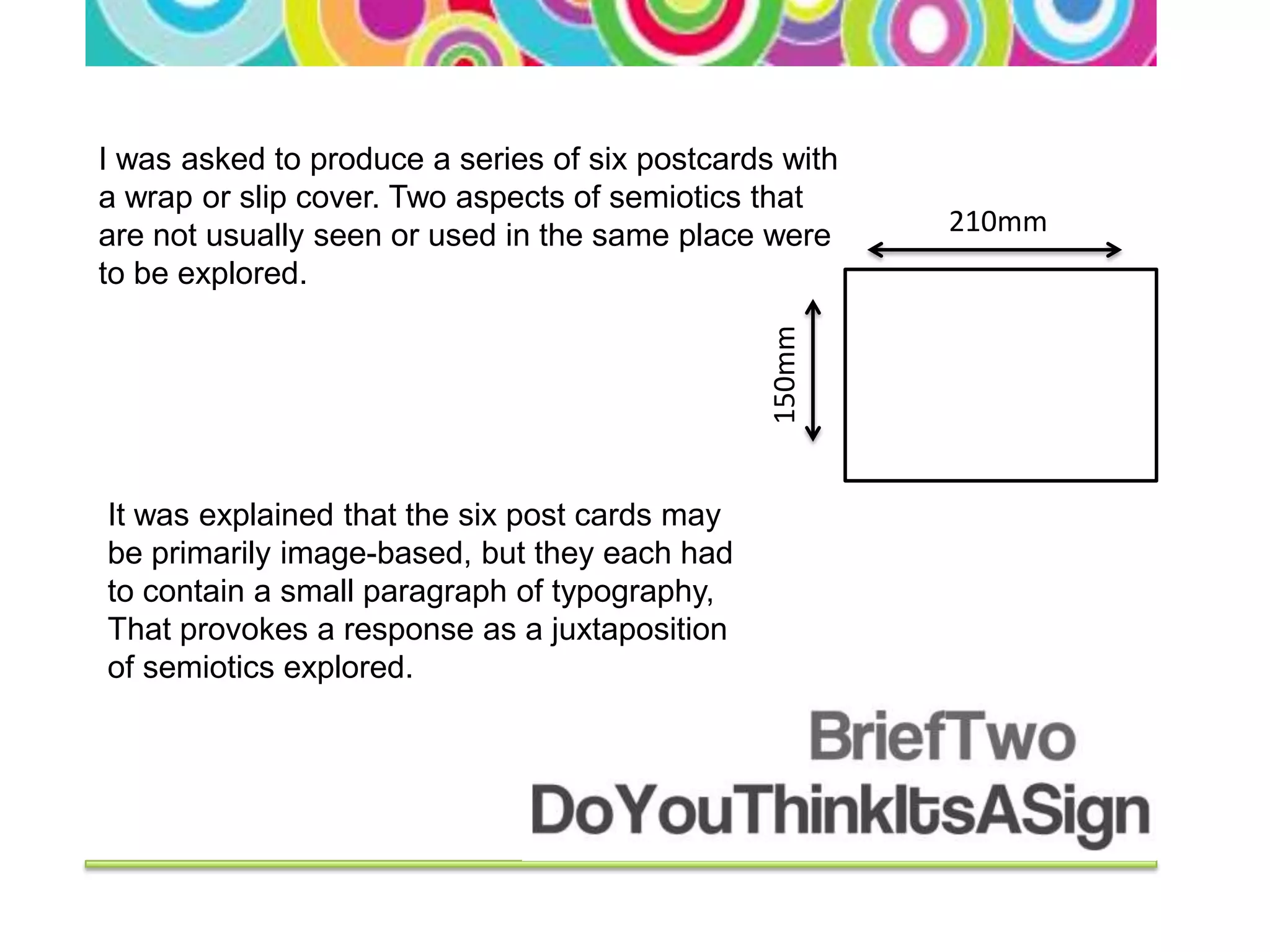 I was asked to produce a series of six postcards with
a wrap or slip cover. Two aspects of semiotics that
are not usually seen or used in the same place were     210mm
to be explored.




                                                150mm
It was explained that the six post cards may
be primarily image-based, but they each had
to contain a small paragraph of typography,
That provokes a response as a juxtaposition
of semiotics explored.
 