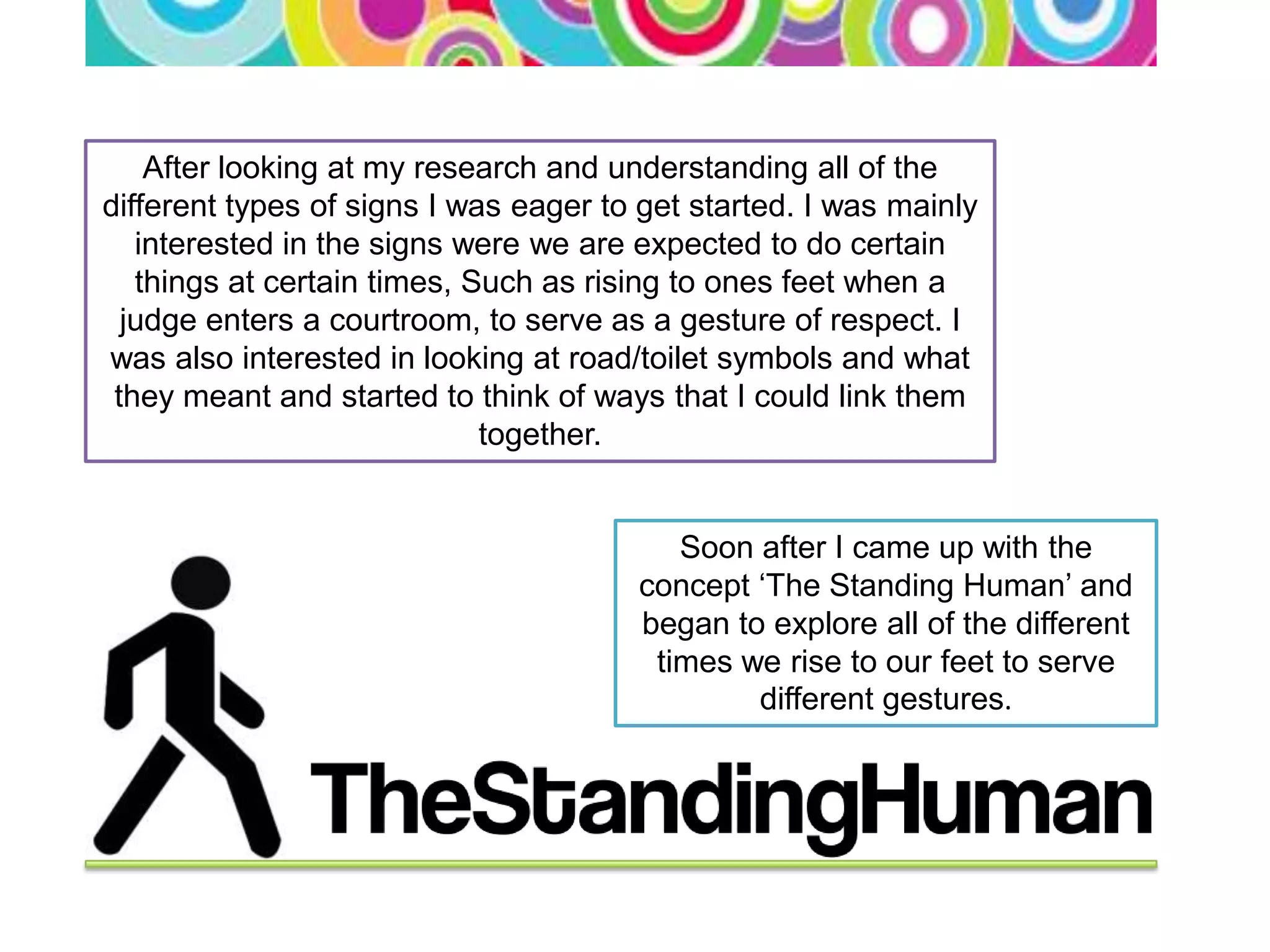 After looking at my research and understanding all of the
different types of signs I was eager to get started. I was mainly
   interested in the signs were we are expected to do certain
   things at certain times, Such as rising to ones feet when a
  judge enters a courtroom, to serve as a gesture of respect. I
was also interested in looking at road/toilet symbols and what
 they meant and started to think of ways that I could link them
                             together.


                                          Soon after I came up with the
                                       concept ‘The Standing Human’ and
                                       began to explore all of the different
                                        times we rise to our feet to serve
                                               different gestures.
 