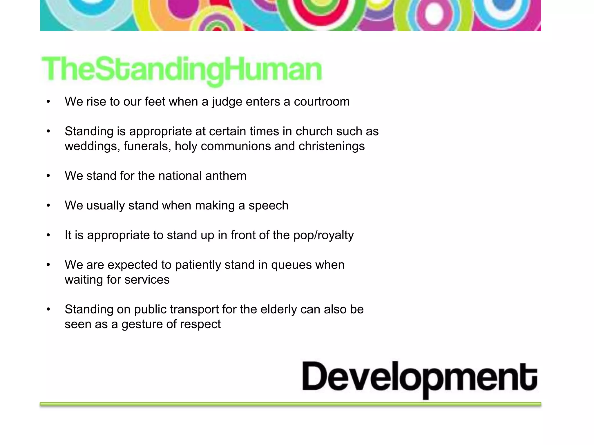 •   We rise to our feet when a judge enters a courtroom

•   Standing is appropriate at certain times in church such as
    weddings, funerals, holy communions and christenings

•   We stand for the national anthem

•   We usually stand when making a speech

•   It is appropriate to stand up in front of the pop/royalty

•   We are expected to patiently stand in queues when
    waiting for services

•   Standing on public transport for the elderly can also be
    seen as a gesture of respect
 