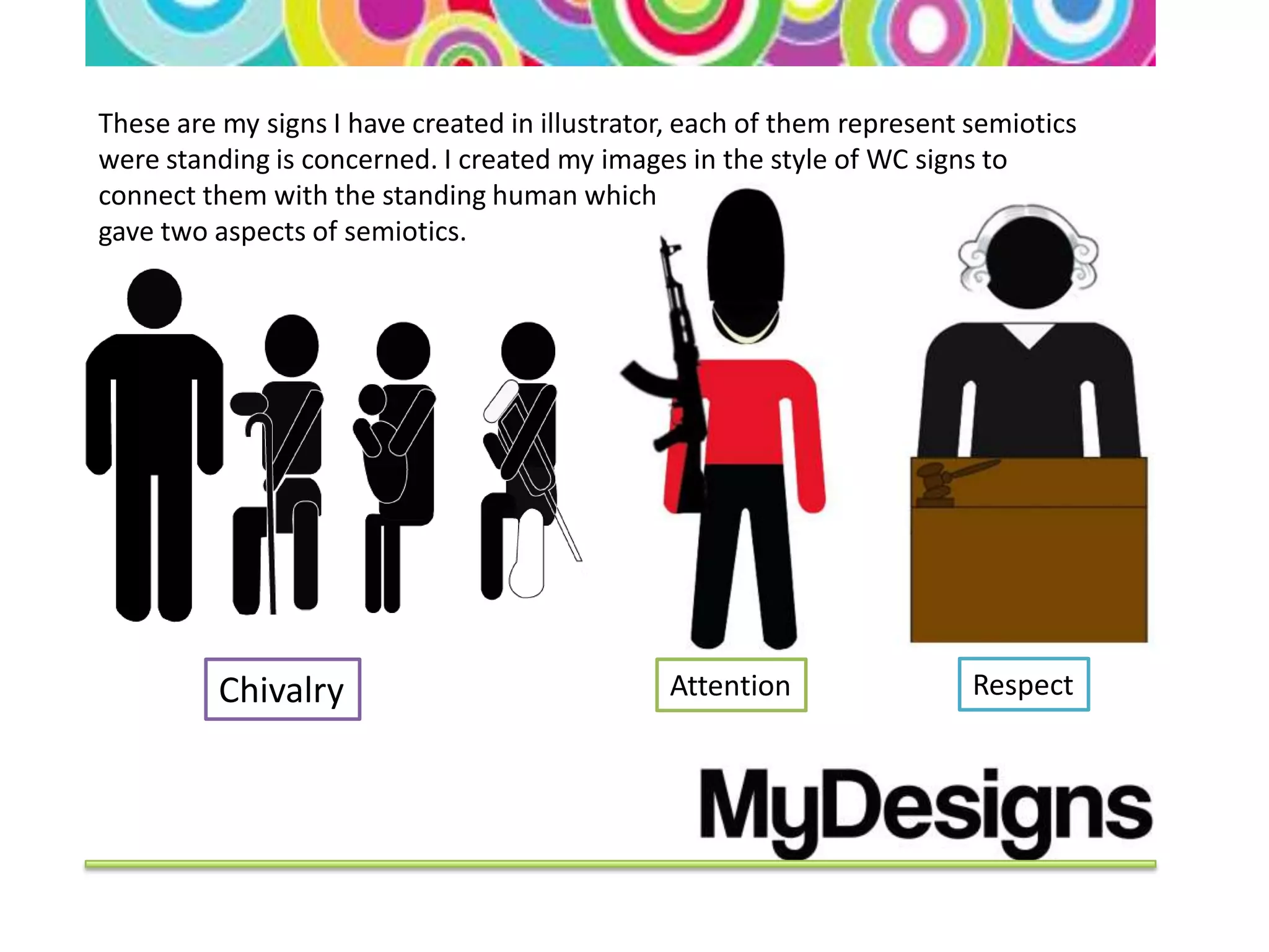 These are my signs I have created in illustrator, each of them represent semiotics
were standing is concerned. I created my images in the style of WC signs to
connect them with the standing human which
gave two aspects of semiotics.




          Chivalry                             Attention                 Respect
 