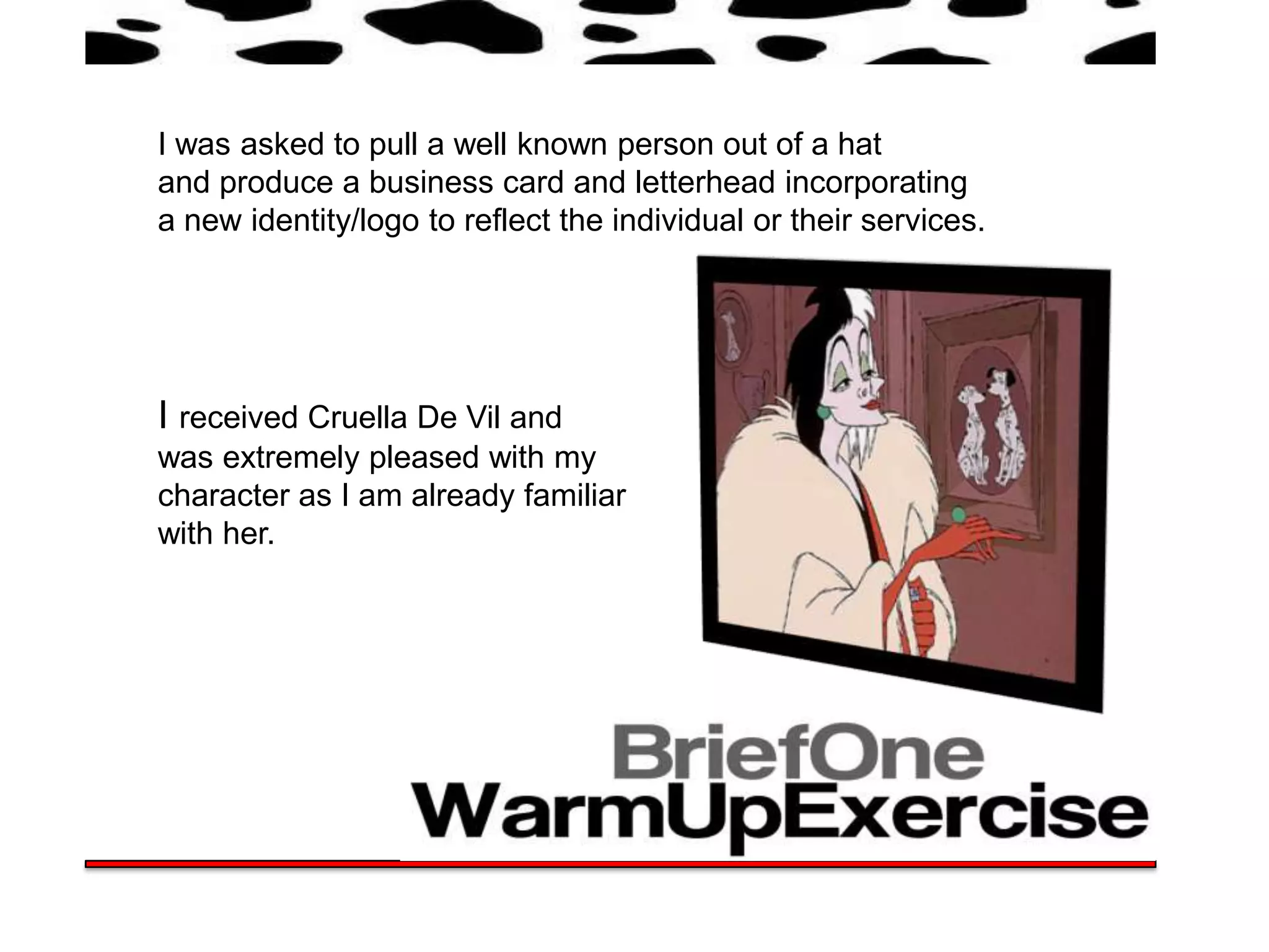 I was asked to pull a well known person out of a hat
and produce a business card and letterhead incorporating
a new identity/logo to reflect the individual or their services.




I received Cruella De Vil and
was extremely pleased with my
character as I am already familiar
with her.
 