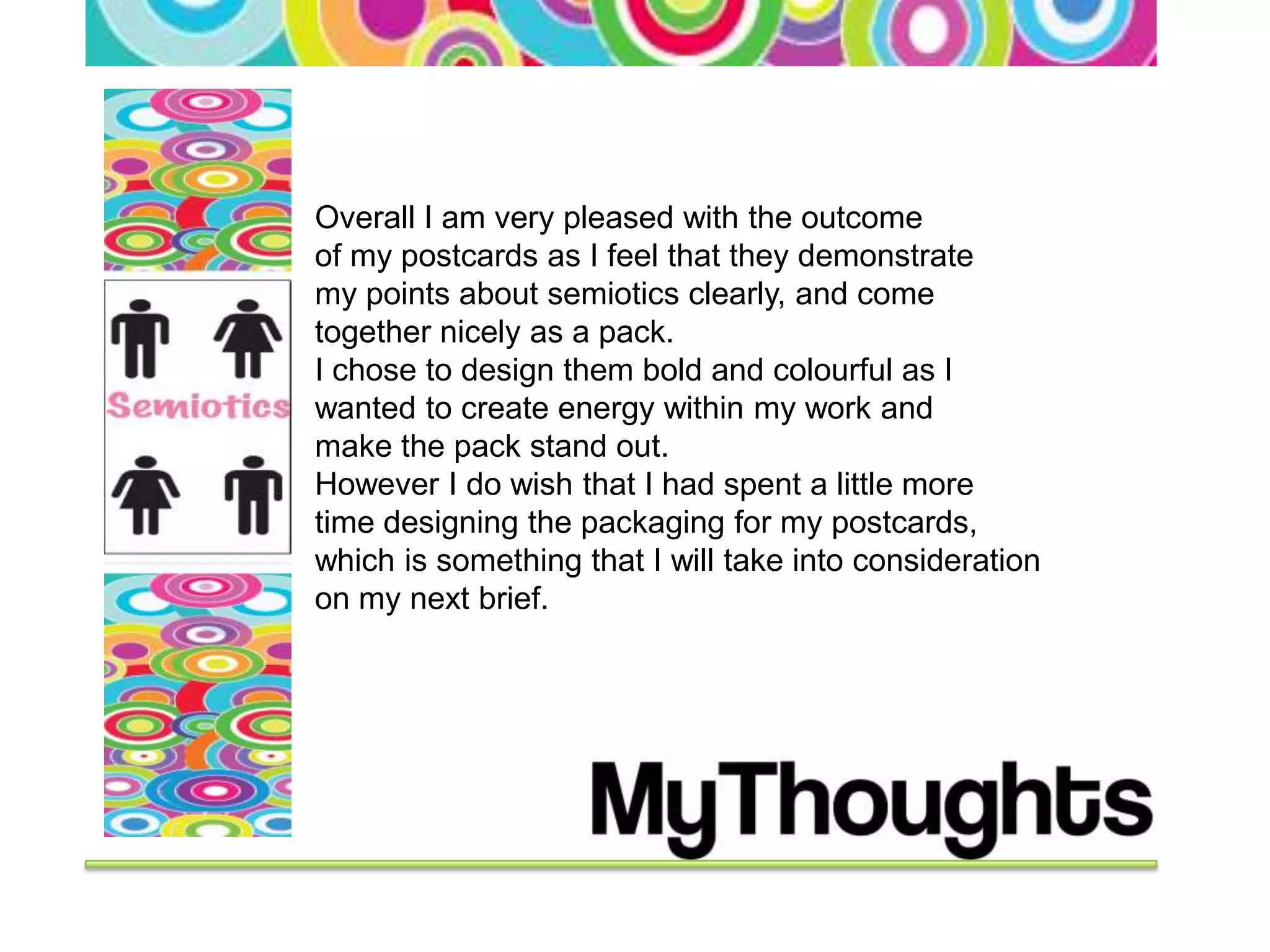 Overall I am very pleased with the outcome
of my postcards as I feel that they demonstrate
my points about semiotics clearly, and come
together nicely as a pack.
I chose to design them bold and colourful as I
wanted to create energy within my work and
make the pack stand out.
However I do wish that I had spent a little more
time designing the packaging for my postcards,
which is something that I will take into consideration
on my next brief.
 