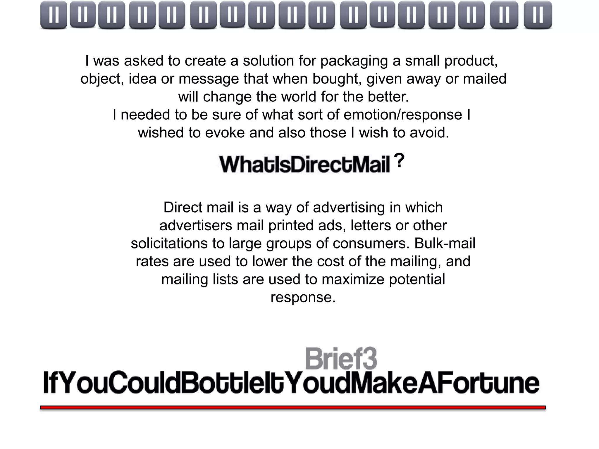 I was asked to create a solution for packaging a small product,
object, idea or message that when bought, given away or mailed
                will change the world for the better.
     I needed to be sure of what sort of emotion/response I
          wished to evoke and also those I wish to avoid.
                                               ?

             Direct mail is a way of advertising in which
            advertisers mail printed ads, letters or other
       solicitations to large groups of consumers. Bulk-mail
        rates are used to lower the cost of the mailing, and
            mailing lists are used to maximize potential
                               response.
 