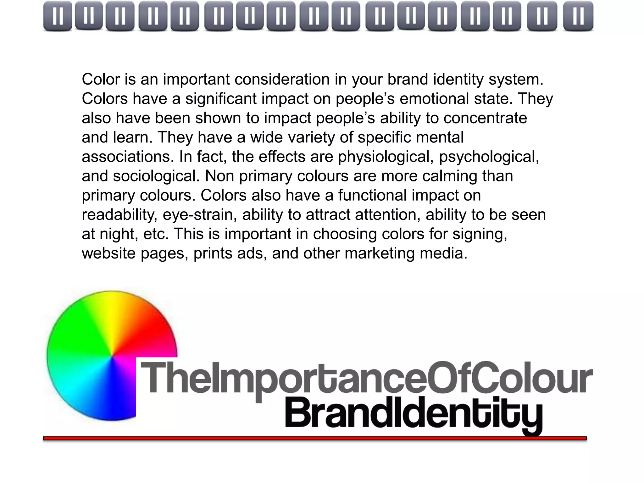 Color is an important consideration in your brand identity system.
Colors have a significant impact on people’s emotional state. They
also have been shown to impact people’s ability to concentrate
and learn. They have a wide variety of specific mental
associations. In fact, the effects are physiological, psychological,
and sociological. Non primary colours are more calming than
primary colours. Colors also have a functional impact on
readability, eye-strain, ability to attract attention, ability to be seen
at night, etc. This is important in choosing colors for signing,
website pages, prints ads, and other marketing media.
 