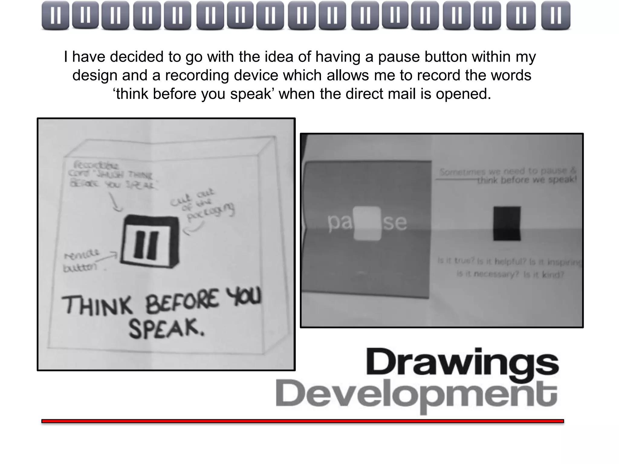 I have decided to go with the idea of having a pause button within my
  design and a recording device which allows me to record the words
       ‘think before you speak’ when the direct mail is opened.
 