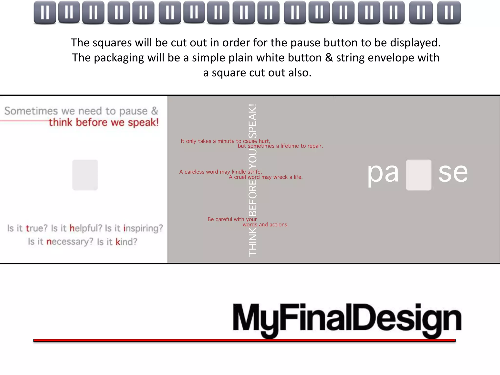 The squares will be cut out in order for the pause button to be displayed.
The packaging will be a simple plain white button & string envelope with
                          a square cut out also.
 