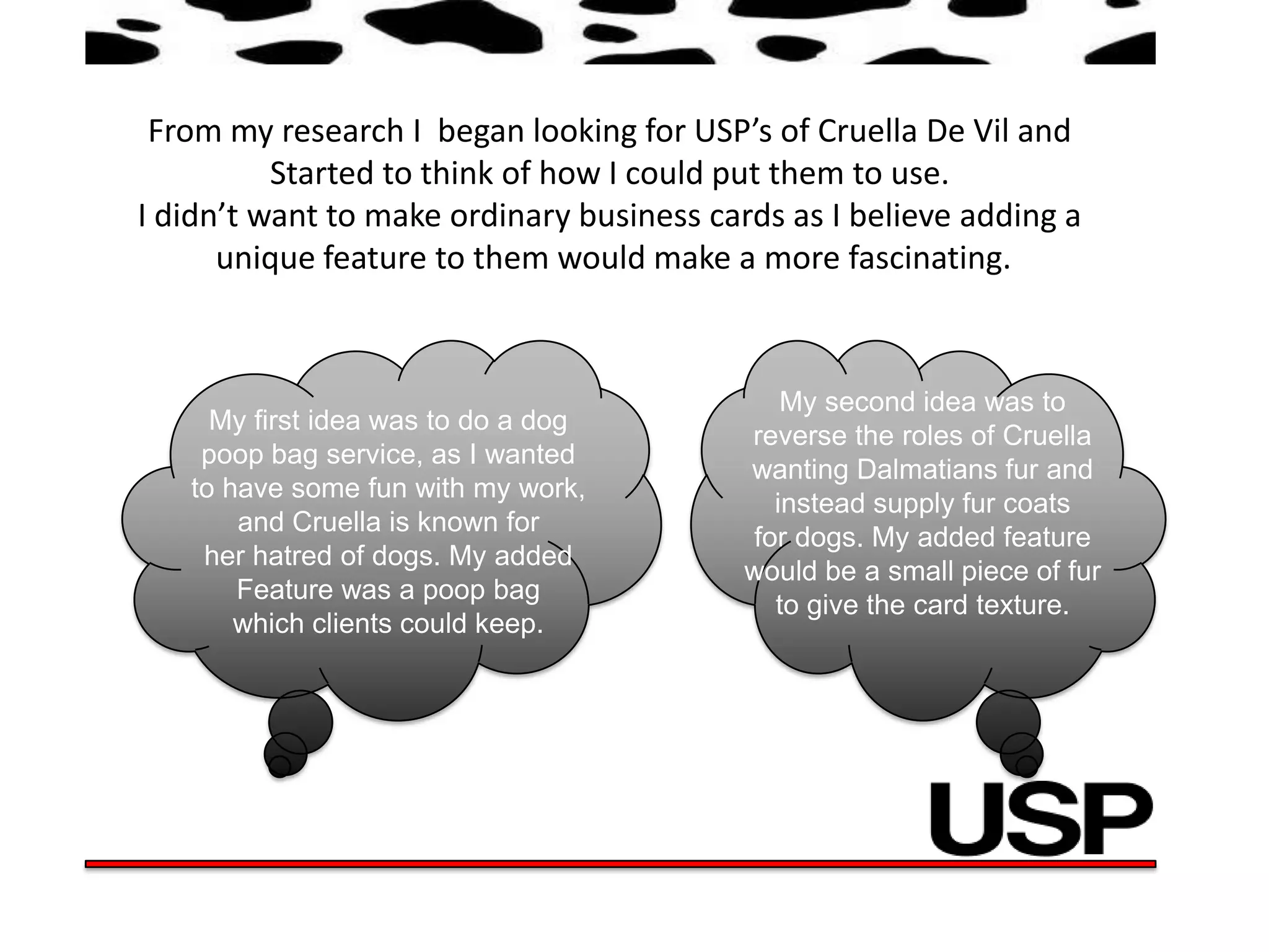 From my research I began looking for USP’s of Cruella De Vil and
          Started to think of how I could put them to use.
I didn’t want to make ordinary business cards as I believe adding a
      unique feature to them would make a more fascinating.



                                              My second idea was to
     My first idea was to do a dog
                                           reverse the roles of Cruella
    poop bag service, as I wanted
                                           wanting Dalmatians fur and
   to have some fun with my work,
                                             instead supply fur coats
       and Cruella is known for
                                           for dogs. My added feature
    her hatred of dogs. My added
                                           would be a small piece of fur
       Feature was a poop bag
                                             to give the card texture.
       which clients could keep.
 