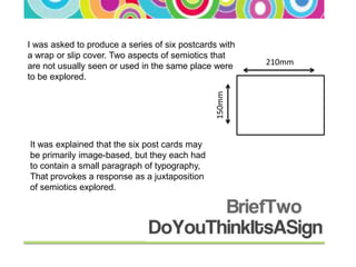 I was asked to produce a series of six postcards with
a wrap or slip cover. Two aspects of semiotics that
are not usually seen or used in the same place were     210mm
to be explored.




                                                150mm
It was explained that the six post cards may
be primarily image-based, but they each had
to contain a small paragraph of typography,
That provokes a response as a juxtaposition
of semiotics explored.
 