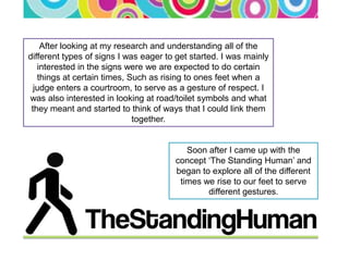 After looking at my research and understanding all of the
different types of signs I was eager to get started. I was mainly
   interested in the signs were we are expected to do certain
   things at certain times, Such as rising to ones feet when a
  judge enters a courtroom, to serve as a gesture of respect. I
was also interested in looking at road/toilet symbols and what
 they meant and started to think of ways that I could link them
                             together.


                                          Soon after I came up with the
                                       concept ‘The Standing Human’ and
                                       began to explore all of the different
                                        times we rise to our feet to serve
                                               different gestures.
 